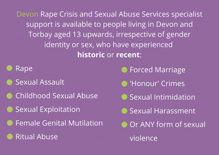 Devon Rape Crisis and Sexual Abuse Services specialist support is available to people living in Devon and Torbay aged 13 upwards, irrespective of gender identity or sex, who have experienced historic or recent: Rape Sexual Assault Childhood Sexual Abuse Sexual Exploitation Female Genital Mutilation Ritual Abuse Forced Marriage 'Honour' Crimes Sexual Intimidation Sexual Harassment Or ANY form of sexual violence