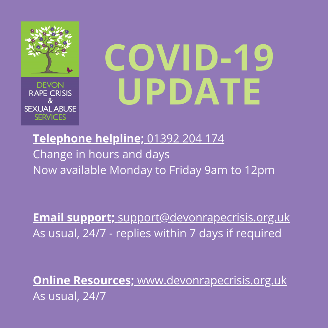 COVID-19 update We take the health and well-being of our service users, volunteers, staff and trustees extremely seriously and are continuously and closely monitoring developments surrounding COVID-19. Providing survivors of sexual violence in Devon and Torbay with a safe and practical service is, and always will be, our primary goal. To ensure all survivors in Devon and Torbay are able to access support during these difficult times we are temporarily moving our helpline service from evening sessions to day time sessions and will be increasing to Mon to Friday 9am to 12pm with immediate effect. As we monitor the situation and receive new advice things may change, however we will keep you updated on our Social Media pages and on our website – www.devonrapecrisis.org.uk where you can also find useful resources 24/7. Whatever happens, we want victims and survivors of rape, child sexual abuse and all forms of sexual violence living in Devon and Torbay to know that we are still here and you are not alone. The DRCSAS team
