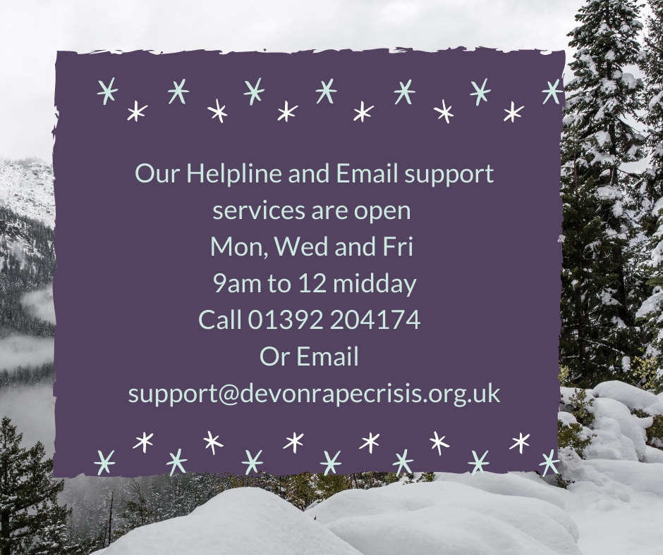 Helpline Jan 2021 Helpline open Mon, Wed and Fri 9am to 12pm on 01392 204174 or email us on support@devonrapecrisis.org.uk
